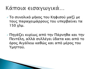  Το συνολικό μήκος του Κηφισού μαζί με
τους παραχειμάρρους του υπερβαίνει τα
150 χλμ.
 Πηγάζει κυρίως από την Πάρνηθα και την
Πεντέλη, αλλά συλλέγει ύδατα και από το
όρος Αιγάλεω καθώς και από μέρος του
Υμηττού.
 