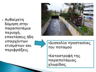  Αυθαίρετη
δόμηση στην
παραποτάμια
περιοχή,
επεκτάσεις ήδη
υπαρχόντων
κτισμάτων και
περιφράξεις
•Δυσκολία προστασίας
του ποταμού
•Καταστροφή της
παραποτάμιας
χλωρίδας
 