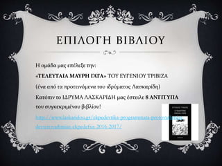 ΕΠΙΛΟΓΗ ΒΙΒΛΙΟΥ
Η ομάδα μας επέλεξε την:
«ΤΕΛΕΥΤΑΙΑ ΜΑΥΡΗ ΓΑΤΑ» ΤΟΥ ΕΥΓΕΝΙΟΥ ΤΡΙΒΙΖΑ
(ένα από τα προτεινόμενα του ιδρύματος Λασκαρίδη)
Κατόπιν το ΙΔΡΥΜΑ ΛΑΣΚΑΡΙΔΗ μας έστειλε 8 ΑΝΤΙΤΥΠΑ
του συγκεκριμένου βιβλίου!
http://www.laskaridou.gr/ekpedevtika-programmata-protovathmias-
devterovathmias-ekpedefsis-2016-2017/
 