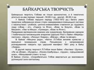 БАЙКАРСЬКА ТВОРЧІСТЬ
Байкарська творчість Глібова не тільки хронологічно, а й тематично
ділиться на два періоди: перший - 50-60-ті рр., другий - 80-90-ті рр.
У байках Глібова першого періоду (1853-1872 рр.) багато уваги
приділено зображенню різних сторін самодержавно-поміщицької системи
з насильством і розбоєм, цинічно-зневажлевим ставлення до трудового
люду («Вовк і кіт», «Гадюга та Ягня», «Вовк та Зозуля», «Вовк та
Мишеня», «Лев та Миша», «Громада», «Вовк та Ягня»).
Правдимим відтворенням взаємин між знедоленим, безправним народом
і гнобительско-чиновницьким апаратом Царської Росії є байки «Медмідь-
пасічник». «Щука», «Лисиця і Ховрах», «Вівчар», «Вовк та вівчарі».
В байках «Мишача рада», «Квіти» Л.Глібов висміяв кумівство у
вирішенні громадських справ. Письменник з неприхованим
розчаруванням говорить про царський маніфест 1861 року в байці
«Хмара».
В другий період творчості Л.Глібов пише байки: «Ластівка і Шуліка»,
«Ле на облаві», «Кундель», «Коник-стрибунець», «Цуцик», «Цяцькований
осел», «Мальований стовп» та інші.
В байках «Сила», «Скоробагатько» Глібов звертається до змалювання
руїнницької сили капіталізму.
 