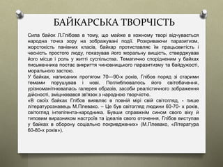 БАЙКАРСЬКА ТВОРЧІСТЬ
Сила байок Л.Глібова в тому, що майже в кожному творі відчувається
народна точка зору на зображувані події. Розкриваючи паразитизм,
жорстокість панівних класів, байкар протиставляє їм працьовитість і
чесність простого люду, показував його моральну вищість, стверджував
його місце і роль у житті суспільства. Тематично спорідненим у байках
письменника постає викриття чиновницького паразитизму та байдужості,
морального застою.
У байках, написаних протягом 70—90-х років, Глібов поряд зі старими
темами порушував і нові. Поглиблювалось його світобачення,
урізноманітнювалась галерея образів, засоби реалістичного зображення
дійсності, зміцнювався зв'язок з народною творчістю.
«В своїх байках Глібов виявляє в повній мірі свій світогляд, - пише
літературознавець М.Плевако. – Це був світогляд людини 60-70- х років,
світогляд інтелігента-народника. Бувши справжнім сином свого віку й
типовим виразником настроїв та ідеалів свого оточення, Глібов виступав
у байках в оборону соціально покривджених» (М.Плевако, «Література
60-80-х років»).
 