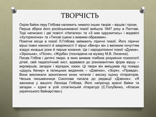 ТВОРЧІСТЬ
Окрім байок перу Глібова належить чимало інших творів – віршів і прози.
Перша збірка його російськомовної поезії вийшла 1847 року в Полтаві.
Тоді написано і дві повісті «Наталка» та «З ким одружитись» і водевілі
«Хуторяночка» та «Типові сцени з живими образами».
Помітне місце в поезії Л.Глібова займають ліричні поезії. Його ліричні
вірші повні ніжності й замріяності У вірші «Вечір» він з великим почуттям
згадує юнацькі роки й перше кохання. Це і народопісенні поезії «Думка»,
«Зіронька», «Пісня», «Журба» (покладена на музику М.В. Лисенка).
Писав Глібов і дитячі твори, в яких виявив глибоке розуміння психології
дітей, свій педагогічний хист, вдавався до різноманітних форм віршу –
акровіршів, загадок і відгадок, казок. Ці твори він вміщував під псевдо
«дідусь Кенир» в галицьких виданнях – «Дзвінок», «Зоря», «Правда».
Вони викликали захоплення юних читачів і високу оцінку літераторів.
Чеська письменниця Соколова писала до редакції «Дзвінок»: «Я
закохана у вашого Леоніда Глібова. Його напрочуд красні байки та
загадки – єдині в усій слов’янській літературі (С.Голубенко, «Класик
українського байкарства»).
 