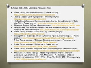 Більше прочитати можна за посиланнями:
• Глібов Леонід // Бібліотека «Літера». – Режим доступу :
http://ukrlitera.ru/index.php/literatura/100-glibov-tvori
• Леонід Глібов // Сайт «Гумореска». – Режим доступу :
http://gumoreska.org.ua/baiki/glibov.html
• Глібов Леонід Іванович. Життєвий та творчий шлях, біографічні статті // Сайт
«УкрЛіб». – Режим доступу : http://www.ukrlib.com.ua/bio/author.php?id=42
• Біографія Леоніда Глібова. – Режим доступу : http://md-eksperiment.org/etv_page
• Леонід Глібов біографія скорочено // Сайт «Українська література. Теорія
літератури». – Режим доступу : http://www.ukrlitzno.com.ua/leonid-glibov-biografiya
• Глібов Леонід Іванович // Сайт Ukrlit.Org . – Режим доступу :
http://ukrlit.org/hlibov_leonid_ivanovych
• Леонід Глібов – Біографія // Сайт «Бібліотека української літератури». – Режим
доступу : http://ukrclassic.com.ua/katalog/gg/glibov-leonid/156-leonid-glibov
• Глібов Леонід Іванович // Вікіпедія. Вільна енциклопедія. – Режим доступу :
https://uk.wikipedia.org/wiki/Глібов_Леонід_Іванович
• Глібов Леонід Іванович // Вікіцитати. – Режим доступу :
https://uk.wikiquote.org/wiki/Глібов_Леонід_Іванович
• Глібов Леонід Іванович. Біографія. Вірші // Worldpoesy.Com. – Режим доступу :
http://worldpoesy.com/index.php?country=ua&objectType=biography&id=f0bybmy8go6
• Михайлин І.Л. Газета Леоніда Глібова "Черниговский листок« // Історія
української журналістики. Кн. І. / І.Л. Михайлин. – Х.: Харківське історико-
філологічне товариство, 2000. - 279 с. – Розд. 17. - С. 237-249. – Режим доступу
: http://1000years.uazone.net/glibov.htm
 