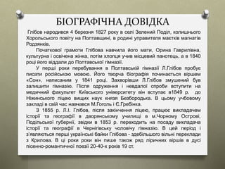 БІОГРАФІЧНА ДОВІДКА
Глібов народився 4 березня 1827 року в селі Зелений Поділ, колишнього
Хорольського повіту на Полтавщині, в родині управителя маєтків магнатів
Родзянків.
Початкової грамоти Глібова навчила його мати, Орина Гаврилівна,
культурна і освічена жінка, потім хлопця учив місцевий панотець, а в 1840
році його віддали до Полтавської гімназії.
У перші роки перебування в Полтавській гімназії Л.Глібов пробує
писати російською мовою. Його творча біографія починається віршем
«Сон», написаним у 1841 році. Захворівши Л.Глібов змушений був
залишити гімназію. Після одруження і невдалої спроби вступити на
медичний факультет Київського університету він вступає в1849 р. до
Ніжинського ліцею вищих наук князя Безбородька. В цьому учбовому
закладі в свій час навчався М.Гоголь і Є.Гребінка.
З 1855 р. Л.І. Глібов, після закінчення ліцею, працює викладачем
історії та географії в дворянському училищі в м.Чорному Острові,
Подільської губернії, звідки в 1853 р. переходить на посаду викладача
історії та географії в Чернігівську чоловічу гімназію. В цей період і
з’являються перші українські байки Глібова - здебільшого вільні переклади
з Крилова. В ці роки роки він пише також ряд ліричних віршів в дусі
пісенно-романтичної поезії 20-40-х років 19 ст.
 