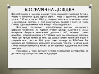 БІОГРАФІЧНА ДОВІДКА
Ще в 50-х роках в Чернігові виникає гурток з місцевої інтелігенції. Актиану
участь у діяльності цього гуртка бере і Глібов з дружиною. Внаслідок
зусиль Глібова з липня 1861 р. починає виходити щотижнева газета
«Чернігівський листок», у якій вміщувались прозові і поетичні твори
Глібова під псевдонімами: «Ив. Кенер», «Простодушный».
Зростання популярності «Чернігівського листка» насторожило
царських чиновників, які піддали суровій цензурі вміщувані в ньому
матеріали. Викриття нелегальної діяльності осіб, зв’язаних тісною
дружбою і співробітництвом з Л.Глібовим, вело до розширення слідства.
Увесь цей процес привів до того, що царські власті припинили видання
«Чернігівського листка». Цей удар тяжко вплинув на Л.Глібова. Він
відходить від громадської діяльності й залишає Чернігів. На кілька років
Глібов знайшов притулок у Ніжині, де він оселився з дружиною, яка тяжко
захворіла.
Поховавши у Ніжині дружину, Л.Глібов переселився до Чернігова, де
дістав посаду завідуючого земської друкарні.
 
