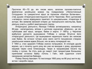 Протягом 60—70 pp. він писав мало, загалом прозово-поетичні
фейлетони російською мовою під псевдонімом «Непостоянный
Сотрудник» та гумористичні вірші за підписом «Капітан Ботви-ван»,
став душею літературно-мистецького життя Чернігова. Його щотижневі
«четверги» охоче відвідували приятелі та шанувальники, літератори й
актори. Він виявляв великий інтерес до театрального мистецтва, брав
діяльну участь у роботі аматорського театру.
Літературна діяльність Леоніда Глібова активізувалась наприкінці
80-хрр.: налагодились зв'язки з дитячим журналам «Дзвінок», де він
публікував свої вірші, загадки, байки й жарти. У 1891р. у Чернігові
відбулося урочисте вшанування Глібова з нагоди 50-річчя його
літературної діяльності. Це вшанування надихнуло поета: він написав
нові байки. За останні чотири роки свого життя письменник створює
українською мовою вдвоє більше, ніж за весь попередній час.
У 1893 р. стан здоров'я Глібова значно погіршився. Зі спогадів друзів
відомо, що з початку цього року він уже не виходив з дому, друкарнею
керував через сина Олександра, твори ж продовжував писати під
лінійку з лупою. За п'ять днів до смерті поет продиктував близькому
приятелеві останню байку «Огонь і Гай», якій судилося стати
своєрідним заповітом байкаря.
Помер Леонід Іванович 10 листопада 1893 року на 66 році життя від
астми і хвороби серця.
 
