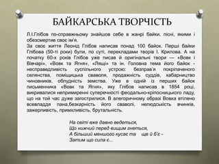 БАЙКАРСЬКА ТВОРЧІСТЬ
Л.І.Глібов по-справжньому знайшов себе в жанрі байки, пісні, якими і
обезсмертив своє ім’я.
За своє життя Леонід Глібов написав понад 100 байок. Перші байки
Глібова (50-ті роки) були, по суті, перекладами творів І. Крилова. А на
початку 60-х років Глібов уже писав й оригінальні твори — «Вовк і
Вівчарі», «Вовк та Ягня», «Лящі» та ін. Головна тема його байок -
несправедливість суспільного устрою: безправ’я покріпаченого
селянства, поміщицька сваволя, продажність суддів, хабарництво
чиновників, облудність земства. Уже в одній із перших байок
письменника «Вовк та Ягня», яку Глібов написав в 1854 році,
викривалися непримиренні суперечності феодально-кріпосницького ладу,
що на той час дуже загострилися. В алегоричному образі Вовка втілено
всевладдя пана,безкарність його сваволі, нелюдськість вчинків,
зажерливість, примхливість, брутальність.
На світі вже давно ведеться,
Що нижчий перед вищим гнеться,
А більший меншого кусає та ще й б’є -
Затим що сила є...
 