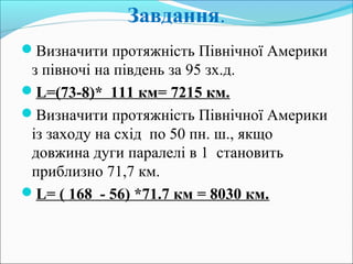 Завдання.
Визначити протяжність Північної Америки
з півночі на південь за 95 зх.д.
L=(73-8)* 111 км= 7215 км.
Визначити протяжність Північної Америки
із заходу на схід по 50 пн. ш., якщо
довжина дуги паралелі в 1 становить
приблизно 71,7 км.
L= ( 168 - 56) *71.7 км = 8030 км.
 