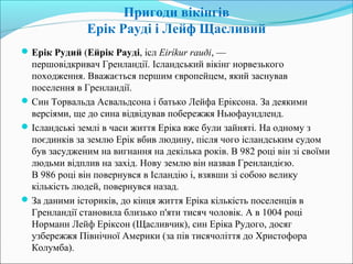 Пригоди вікінгів
Ерік Рауді і Лейф Щасливий
Ерік Рудий (Ейрік Рауді, ісл Eiríkur rauði, —
першовідкривач Гренландії. Ісландський вікінг норвезького
походження. Вважається першим європейцем, який заснував
поселення в Гренландії.
Син Торвальда Асвальдсона і батько Лейфа Еріксона. За деякими
версіями, ще до сина відвідував побережжя Ньюфаундленд.
Ісландські землі в часи життя Еріка вже були зайняті. На одному з
поєдинків за землю Ерік вбив людину, після чого ісландським судом
був засудженим на вигнання на декілька років. В 982 році він зі своїми
людьми відплив на захід. Нову землю він назвав Гренландією.
В 986 році він повернувся в Ісландію і, взявши зі собою велику
кількість людей, повернувся назад.
За даними істориків, до кінця життя Еріка кількість поселенців в
Гренландії становила близько п'яти тисяч чоловік. А в 1004 році
Норманн Лейф Еріксон (Щасливчик), син Еріка Рудого, досяг
узбережжя Північної Америки (за пів тисячоліття до Христофора
Колумба).
 