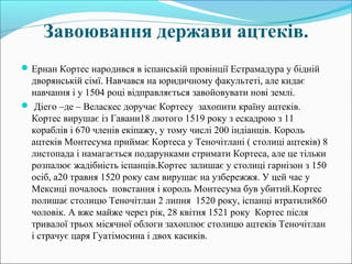 Завоювання держави ацтеків.
Ернан Кортес народився в іспанській провінції Естрамадура у бідній
дворянській сімї. Навчався на юридичному факультеті, але кидає
навчання і у 1504 році відправляється завойовувати нові землі.
 Діего –де – Веласкес доручає Кортесу захопити країну ацтеків.
Кортес вирушає із Гавани18 лютого 1519 року з ескадрою з 11
кораблів і 670 членів екіпажу, у тому числі 200 індіанців. Король
ацтеків Монтесума приймає Кортеса у Теночітлані ( столиці ацтеків) 8
листопада і намагається подарунками стримати Кортеса, але це тільки
розпалює жадібність іспанців.Кортес залишає у столиці гарнізон з 150
осіб, а20 травня 1520 року сам вирушає на узбережжя. У цей час у
Мексиці почалось повстання і король Монтесума був убитий.Кортес
полишає столицю Теночітлан 2 липня 1520 року, іспанці втратили860
чоловік. А вже майже через рік, 28 квітня 1521 року Кортес після
тривалої трьох місячної облоги захоплює столицю ацтеків Теночітлан
і страчує царя Гуатімосина і двох касиків.
 