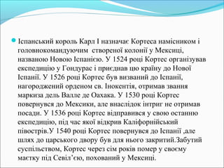 Іспанський король Карл І назначає Кортеса намісником і
головнокомандуючим створеної колонії у Мексиці,
названою Новою Іспанією. У 1524 році Кортес організував
експедицію у Гондурас і приєднав цю країну до Нової
Іспанії. У 1526 році Кортес був визваний до Іспанії,
нагороджений орденом св. Інокентія, отримав звання
маркиза дель Валле де Оахака. У 1530 році Кортес
повернувся до Мексики, але внаслідок інтриг не отримав
посади. У 1536 році Кортес відправився у свою останню
експедицію, під час якої відкрив Каліфорнійський
півострів.У 1540 році Кортес повернувся до Іспанії ,але
шлях до царського двору був для нього закритий.Забутий
суспільством, Кортес через сім років помер у своєму
маєтку під Севіл’єю, похований у Мексиці.
 