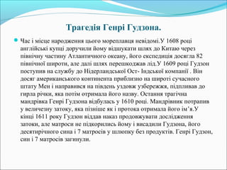 Трагедія Генрі Гудзона.
Час і місце народження цього мореплавця невідомі.У 1608 році
англійські купці доручили йому відшукати шлях до Китаю через
північну частину Атлантичного океану, його експедиція досягла 82
північної широти, але далі шлях перешкоджав лід.У 1609 році Гудзон
поступив на службу до Нідерландської Ост- Індської компанії . Він
досяг американського континента приблизно на широті сучасного
штату Мен і направився на південь уздовж узбережжя, підпливав до
гирла річки, яка потім отримала його назву. Остання трагічна
мандрівка Генрі Гудзона відбулась у 1610 році. Мандрівник потрапив
у величезну затоку, яка пізніше як і протока отримала його ім’я.У
кінці 1611 року Гудзон віддав наказ продовжувати дослідження
затоки, але матроси не підкорились йому і висадили Гудзона, його
десятирічного сина і 7 матросів у шлюпку без продуктів. Генрі Гудзон,
син і 7 матросів загинули.
 