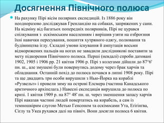 Досягнення Північного полюса
На рахунку Пірі вісім полярних експедицій. Із 1886 року він
неодноразово досліджував Гренландію на собаках, запряжених у сани.
На відміну від багатьох попередніх полярників, Пірі не цурався
спілкування з ескімоським населенням і вирішив узяти на озброєння
їхні навички пересування, пошиття хутряного одягу, полювання та
будівництва іглу. Складні умови існування й ампутація восьми
відморожених пальців на ногах не завадили дослідникові поставити за
мету підкорення Північного полюса. Перші (невдалі) спроби датовані
1902, 1905 і 1906 рр. 21 квітня 1906 р. Пірі з колегами дійшли до 87°6'
пн. ш., але змушені були повернутись додому через брак харчів та
обладнання. Останній похід до полюса почався в липні 1908 року. Пірі
та ще двадцять три особи вирушили з Нью-Йорка на кораблі
«Рузвельт» і провели зиму на острові Елсмера (частина Канадського
арктичного архіпелага.) Навесні експедиція вирушила до полюса по
кризі. 1 квітня 1909 р. на 87° 48' пн. ш. через зменшення запасу харчів
Пірі наказав частині людей повертатись на корабель, а сам із
темношкірим слугою Метью Генсоном та ескімосами Ута, Еґіґінґва,
Сіґлу та Укеа рухався далі на північ. Вони досягли полюса 6 квітня.
 