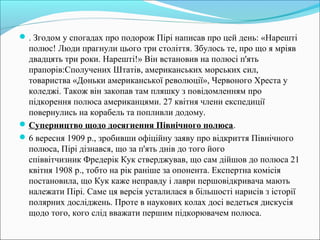 . Згодом у спогадах про подорож Пірі написав про цей день: «Нарешті
полюс! Люди прагнули цього три століття. Збулось те, про що я мріяв
двадцять три роки. Нарешті!» Він встановив на полюсі п'ять
прапорів:Сполучених Штатів, американських морських сил,
товариства «Доньки американської революції», Червоного Хреста у
коледжі. Також він закопав там пляшку з повідомленням про
підкорення полюса американцями. 27 квітня члени експедиції
повернулись на корабель та попливли додому.
Суперництво щодо досягнення Північного полюса.
6 вересня 1909 р., зробивши офіційну заяву про відкриття Північного
полюса, Пірі дізнався, що за п'ять днів до того його
співвітчизник Фредерік Кук стверджував, що сам дійшов до полюса 21
квітня 1908 р., тобто на рік раніше за опонента. Експертна комісія
постановила, що Кук каже неправду і лаври першовідкривача мають
належати Пірі. Саме ця версія усталилася в більшості нарисів з історії
полярних досліджень. Проте в наукових колах досі ведеться дискусія
щодо того, кого слід вважати першим підкорювачем полюса.
 