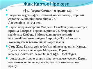 Жак Картьє і ірокези
 (фр.. Jacques Cartier; *31 грудня 1491— †
1 вересня 1557) — французький мореплавець, перший
європеєць, що піднявся рікою Св.
Лаврентія в в 1534 році.
Карт'є відкрив острови Мадлен і Сен-Жан (нині — острів
принца Едварда) і проплив рікою Св. Лаврентія до
майбутніх Квебеку і Монреаля, проте не зумів
відкритиПівнічно- Західний прохід у Тихий океан),
якого шукав як багато інших мореплавців.
Саме Жаку Картьє світ зобов'язаний появою назви Канада.
Під час висадки на острів Монреаль, Картьє
відвідав ірокезьке село Ошлага (фр.. Hochelaga).
Ірокезькою мовою слово «каната» означає «село». Картьє
помилково вирішив, що так індіанці називають свою
країну.
 