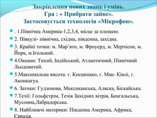 Закріплення нових знань і умінь.
Гра : « Прибрати зайве».
Застосовується технологія «Мікрофон».
. 1.Північна Америка-1,2,3,4, місце за площею.
2. Півкулі- північна, східна, південна, західна.
3. Крайні точки: м. Мар’ято, м. Фроуерд, м. Мерчісон, м.
Йорк, м.Ігольний.
4.Океани: Тихий, Індійський, Атлантичний, Північний
Льодовитий.
5.Максимальна висота: г. Косцюшко, г. Мак- Кінлі, г.
Аконкагуа.
6. Затоки: Гудзонова, Мексиканська, Аляска, Біскайська.
7.Течії: Гольфстрім, Течія Західних вітрів, Бенгальська,
Мусонна,Лабрадорська.
8. Найближчі материки: Південна Америка, Африка,
Євразія.
 