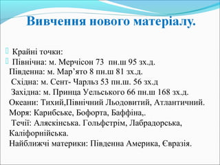 Південна: м. Мар’ято 8 пн.ш 81 зх.д.
Східна: м. Сент- Чарльз 53 пн.ш. 56 зх.д
Західна: м. Принца Уельського 66 пн.ш 168 зх.д.
Океани: Тихий,Північний Льодовитий, Атлантичний.
Моря: Карибське, Бофорта, Баффіна,.
Течії: Аляскінська. Гольфстрім, Лабрадорська,
Каліфорнійська.
Найближчі материки: Південна Америка, Євразія.
 Крайні точки:
 Північна: м. Мерчісон 73 пн.ш 95 зх.д.
 