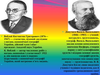  Воблий Костянтин Григорович (1876—
1947) — статистик, відомий дослідник
з питань економічної географії
України, дійсний член і віце-
президент Академії наук України.
 К. Воблий — автор численних робіт з
питань економіки і статистикиУ 1922
р. він написав один із перших
підручників з економічної географії
України, який витримав п’ять видань.

 Докучаєв Василь Васильович
(1846—1903) — учений-
натураліст, ґрунтознавець,
географ. Василь Васильович
заклав основи комплексного
вивчення біосфери, створив
першу у світі класифікацію
ґрунтів і відкрив основні закони
географії ґрунтів,
започаткувавши тим самим нову
науку — ґрунтознавство. В. В.
Докучаєв був не лише видатним
ученим і чудовим педагогом, але й
справжнім громадянином своєї
країни.
 