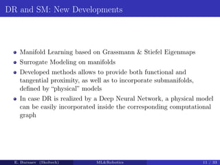 DR and SM: New Developments
Manifold Learning based on Grassmann  Stiefel Eigenmaps
Surrogate Modeling on manifolds
Developed methods allows to provide both functional and
tangential proximity, as well as to incorporate submanifolds,
defined by “physical” models
In case DR is realized by a Deep Neural Network, a physical model
can be easily incorporated inside the corresponding computational
graph
E. Burnaev (Skoltech) MLRobotics 11 / 33
 