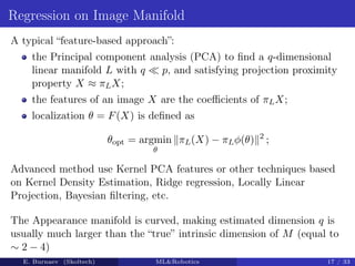Regression on Image Manifold
A typical “feature-based approach”:
the Principal component analysis (PCA) to find a q-dimensional
linear manifold L with q  p, and satisfying projection proximity
property X ≈ πLX;
the features of an image X are the coefficients of πLX;
localization θ = F(X) is defined as
θopt = argmin
θ
kπL(X) − πLφ(θ)k2
;
Advanced method use Kernel PCA features or other techniques based
on Kernel Density Estimation, Ridge regression, Locally Linear
Projection, Bayesian filtering, etc.
The Appearance manifold is curved, making estimated dimension q is
usually much larger than the “true” intrinsic dimension of M (equal to
∼ 2 − 4)
E. Burnaev (Skoltech) MLRobotics 17 / 33
 