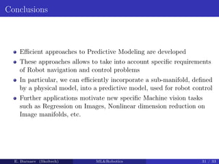 Conclusions
Efficient approaches to Predictive Modeling are developed
These approaches allows to take into account specific requirements
of Robot navigation and control problems
In particular, we can efficiently incorporate a sub-manifold, defined
by a physical model, into a predictive model, used for robot control
Further applications motivate new specific Machine vision tasks
such as Regression on Images, Nonlinear dimension reduction on
Image manifolds, etc.
E. Burnaev (Skoltech) MLRobotics 31 / 33
 