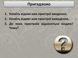 Пригадаємо
1. Назвіть відомі вам пристрої введення.
2. Назвіть відомі вам пристрої виведення.
3. До яких пристроїв відноситься модем?
Чому?
 