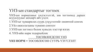 ҮНЗ-ын стандартыг тогтоох
ҮНЗ-ын нормативыг үндэслэлтэй, зөв тогтооход дараах
асуудлуудыг анхаарч авч үздэг.
1.ҮНЗ-ыг хуваарилах суурь үзүүлэлтийг оновчтой сонгох
2.Үйл ажиллагааны түвшин сонголт
3.ҮНЗ-ын тогтмол болон хувьсах хэсгээр ялгах
4. ҮНЗ-ийн норм тодорхойлох
ТӨСӨВЛӨГДСӨН ҮНЗ
ҮНЗ НОРМ = ТӨСӨВЛӨСӨН СУУРЬ ҮЗҮҮЛЭЛТ
 