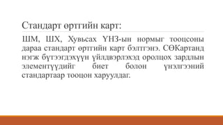 Стандарт өртгийн карт:
ШМ, ШХ, Хувьсах ҮНЗ-ын нормыг тооцсоны
дараа стандарт өртгийн карт бэлтгэнэ. СӨКартанд
нэгж бүтээгдэхүүн үйлдвэрлэхэд оролцох зардлын
элементүүдийг биет болон үнэлгээний
стандартаар тооцон харуулдаг.
 