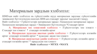 Материалын зардлын хэлбэлзэл:
ШМЗ-ын нийт хэлбэлзэл нь гүйцэтгэлийн шууд материалын зардлаас гүйцэтгэлийн
эквивалент бүтээгдэхүүнд ноогдох ШМ-ын стандарт зардлыг хассантай тэнцүү.
Нийт хэлбэлзэл = Гүйцэтгэлээрх материалын зардал -Тооцоолсон материалын зардал
Тооцоолсон материалын зардал =Эквивалент бүтээгдэхүүн *Стандарт өртөг
А. Материалын тоо хэмжээний хэлбэлзэл = /Гүйцэтгэлээрх тоо хэмжээ -
Стандарт тоо хэмжээ/ * стандарт нэгжийн өртөг
Б. Материалын худалдан авалтын үнийн хэлбэлзэл = /Гүйцэтгэлээрх нэгжийн
өртөг -стандарт нэгжийн өртөг/ * худалдан авсан тоо хэмжээ
В. Материалын ашиглалтын үнийн хэлбэлзэл = /Гүйцэтгэлээрх нэгжийн өртөг -
стандарт нэгжийн өртөг/ * зарцуулсан тоо хэмжээ
Нийт хэлбэлзэл = МТХХ +МАҮХ
 
