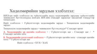 Хөдөлмөрийнн зардлын хэлбэлзэл:
ШХЗ-ын нийт хэлбэлзэл нь гүйцэтгэлийн шууд хөдөлмөрийн зардлаас гүйцэтгэлийн
эквивалент бүтээгдэхүүнд ноогдох ШХ-ийн стандарт зардплыг хассантай тэнцүүгээр
тооцогддог.
Нийт хэлбэлзэл = Гүйцэтгэлээрх хөдөлмөрийн зардал - Тооцоолсон хөдөлмөрийн
зардал
Тооцоолсон хөдөлмөрийн зардал =эквивалент бүтээгдэхүүн* Стандарт өртөг
А. Хөдөлмөрийн үр ашгийн хэлбэлзэл = / Гүйцэтгэлээрх цаг - Стандарт цаг / *
Стандарт цагийн хөлс
Б. Хөдөлмөрийн үнэлгээний хэлбэлзэл = /Гүйцэтгэлээрх цагийн хөлс - стандарт цагийн
хөлс/ * Гүйцэтгэлээрх цаг
Нийт хэлбэлзэл =ХҮХ+ ХАХ
 