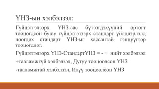 ҮНЗ-ын хэлбэлзэл:
Гүйцэтгэлээрх ҮНЗ-аас бүтээгдэхүүний өртөгт
тооцогдсон буюу гүйцэтгэлээрх стандарт үйлдвэрлэлд
ноогдох стандарт ҮНЗ-ыг хассантай тэнцүүгээр
тооцогддог.
Гүйцэтгэлээрх ҮНЗ-СтандартҮНЗ = - + нийт хэлбэлзэл
+тааламжгүй хэлбэлзэл, Дутуу тооцоолсон ҮНЗ
-тааламжтай хэлбэлзэл, Илүү тооцоолсон ҮНЗ
 