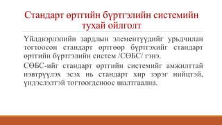 Стандарт өртгийн бүртгэлийн системийн
тухай ойлголт
Үйлдвэрлэлийн зардлын элементүүдийг урьдчилан
тогтоосон стандарт өртгөөр бүртгэхийг стандарт
өртгийн бүртгэлийн систем /СӨБС/ гэнэ.
СӨБС-ийг стандарт өртгийн системийг амжилттай
нэвтрүүлэх эсэх нь стандарт хир зэрэг нийцтэй,
үндэслэлтэй тогтоогдсноос шалтгаална.
 