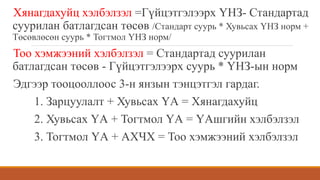 Хянагдахуйц хэлбэлзэл =Гүйцэтгэлээрх ҮНЗ- Стандартад
суурилан батлагдсан төсөв /Стандарт суурь * Хувьсах ҮНЗ норм +
Төсөвлөсөн суурь * Тогтмол ҮНЗ норм/
Тоо хэмжээний хэлбэлзэл = Стандартад суурилан
батлагдсан төсөв - Гүйцэтгэлээрх суурь * ҮНЗ-ын норм
Эдгээр тооцооллоос 3-н янзын тэнцэтгэл гардаг.
1. Зарцуулалт + Хувьсах ҮА = Хянагдахуйц
2. Хувьсах ҮА + Тогтмол ҮА = ҮАшгийн хэлбэлзэл
3. Тогтмол ҮА + АХЧХ = Тоо хэмжээний хэлбэлзэл
 