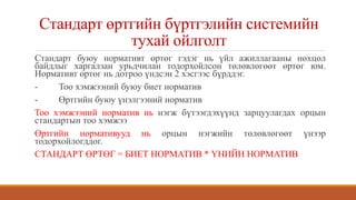 Стандарт өртгийн бүртгэлийн системийн
тухай ойлголт
Стандарт буюу нормативт өртөг гэдэг нь үйл ажиллагааны нөхцөл
байдлыг харгалзан урьдчилан тодорхойлсон төлөвлөгөөт өртөг юм.
Нормативт өртөг нь дотроо үндсэн 2 хэсгээс бүрддэг.
- Тоо хэмжээний буюу биет норматив
- Өртгийн буюу үнэлгээний норматив
Тоо хэмжээний норматив нь нэгж бүтээгдэхүүнд зарцуулагдах орцын
стандартын тоо хэмжээ
Өртгийн нормативууд нь орцын нэгжийн төлөвлөгөөт үнээр
тодорхойлогддог.
СТАНДАРТ ӨРТӨГ = БИЕТ НОРМАТИВ * ҮНИЙН НОРМАТИВ
 