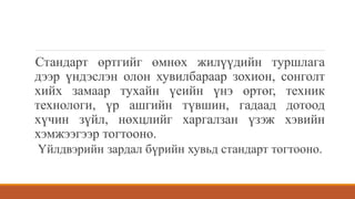 Стандарт өртгийг өмнөх жилүүдийн туршлага
дээр үндэслэн олон хувилбараар зохион, сонголт
хийх замаар тухайн үеийн үнэ өртөг, техник
технологи, үр ашгийн түвшин, гадаад дотоод
хүчин зүйл, нөхцлийг харгалзан үзэж хэвийн
хэмжээгээр тогтооно.
Үйлдвэрийн зардал бүрийн хувьд стандарт тогтооно.
 