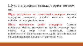 Шууд материалын стандарт өртөг тогтоох
нь:
Шууд материалын тоо хэмжээний стандартыг нэгжид
зарцуулах материал, хэвийн хорогдол зэргийн
нийлбэрээр тодорхойлогдоно.
Шууд материалын үнийн стандартыг бэлтгэн
нийлүүлж байгаа материалын эцсийн өртгөөр авах
бөгөөд энд ямар нэгэн хөнгөлөлт, бэлтгэн
нийлүүлэгчтэй байгуулсан гэрээ, эдийн засгийн нөхцөл
байдлын цаашдын хандлагыг харгалзан үзнэ.
 