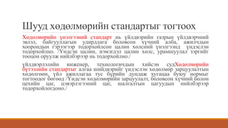 Шууд хөдөлмөрийн стандартыг тогтоох
Хөдөлмөрийн үнэлгээний стандарт нь үйлдвэрийн газрын үйлдвэрчний
эвлэл, байгууллагын удирдлага боловсон хүчний алба, ажилчдын
хоорондын гэрээгээр тодорхойлсон цалин хөлсний үнэлгээнд үндэслэн
тодорхойлно. /Үндсэн цалин, нэмэгдэл цалин хөлс, урамшуулал зэргийг
тооцон оруулж нийлбэрээр нь тодорхойлно./
үйлдвэрлэлийн инженер, технологичдын хийсэн судХөдөлмөрийн
бүтээлийн стандартыг алгаа шийдвэрийг үндэслэн хөдөлмөр зарцуулалтын
хөдөлгөөн, үйл ажиллагаа тус бүрийн дундаж хугацаа буюу нормыг
тогтоодог бөгөөд /Үндсэн хөдөлмөрийн зарцуулалт, боловсон хүчний болон
цехийн цаг, цэвэрлэгээний цаг, шалгалтын цагуудын нийлбэрээр
тодорхойлогдоно./
 