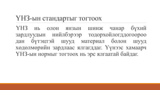 ҮНЗ-ын стандартыг тогтоох
ҮНЗ нь олон янзын шинж чанар бүхий
зардлуудын нийлбэрээр тодорхойлогддогоороо
дан бүтэцтэй шууд материал болон шууд
хөдөлмөрийн зардлаас ялгагддаг. Үүнээс хамаарч
ҮНЗ-ын нормыг тогтоох нь эрс ялгаатай байдаг.
 