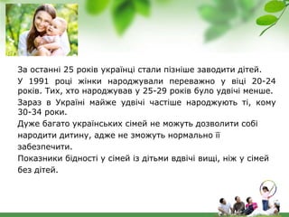 За останні 25 років українці стали пізніше заводити дітей.
У 1991 році жінки народжували переважно у віці 20-24
років. Тих, хто народжував у 25-29 років було удвічі менше.
Зараз в Україні майже удвічі частіше народжують ті, кому
30-34 роки.
Дуже багато українських сімей не можуть дозволити собі
народити дитину, адже не зможуть нормально її
забезпечити.
Показники бідності у сімей із дітьми вдвічі вищі, ніж у сімей
без дітей.
 