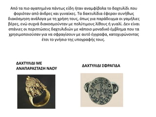 Από τα πιο αγαπημένα πάντως είδη ήταν αναμφίβολα το δαχτυλίδι που
φοριόταν από άνδρες και γυναίκες. Τα δακτυλίδια έφεραν συνήθως
διακόσμηση ανάλογα με τη χρήση τους, όπως για παράδειγμα οι γαμήλιες
βέρες, ενώ συχνά διακοσμούνταν με πολύτιμους λίθους ή γυαλί. Δεν είναι
σπάνιες οι περιπτώσεις δαχτυλιδιών με κάποιο μοναδικό έμβλημα που τα
χρησιμοποιούσαν για να σφραγίσουν με αυτό έγγραφα, κατοχυρώνοντας
έτσι το γνήσιο της υπογραφής τους.
ΔΑΧΤΥΛΙΔΙ ΣΦΡΑΓΙΔΑ
ΔΑΧΤΥΛΙΔΙ ΜΕ
ΑΝΑΠΑΡΑΣΤΑΣΗ ΝΑΟΥ
 