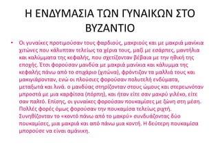 Η ΕΝΔΥΜΑΣΙΑ ΤΩΝ ΓΥΝΑΙΚΩΝ ΣΤΟ
ΒΥΖΑΝΤΙΟ
• Οι γυναίκες προτιμούσαν τους φαρδιούς, μακριούς και με μακριά μανίκια
χιτώνες που κάλυπταν τελείως τα χέρια τους, μαζί με εσάρπες, μαντήλια
και καλύμματα της κεφαλής, που σχετίζονταν βέβαια με την ηθική της
εποχής. Έτσι φορούσαν μανδύα με μακριά μανίκια και κάλυμμα της
κεφαλής πάνω από το στιχάριο (χιτώνα), φρόντιζαν τα μαλλιά τους και
μακιγιάρονταν, ενώ οι πλούσιες φορούσαν πολυτελή ενδύματα,
μεταξωτά και λινά. ο μανδύας στηρίζονταν στους ώμους και στερεωνόταν
μπροστά με μια καρφίτσα (πόρπη), και ήταν είτε σαν μακρύ γιλέκο, είτε
σαν παλτό. Επίσης, οι γυναίκες φορούσαν πουκαμίσες με ζώνη στη μέση.
Πολλές φορές όμως φορούσαν την πουκαμίσα τελείως ριχτή.
Συνηθίζονταν το «κοντό πάνω από το μακρύ» συνδυάζοντας δύο
πουκαμίσες, μια μακριά και από πάνω μια κοντή. Η δεύτερη πουκαμίσα
μπορούσε να είναι αμάνικη.
 