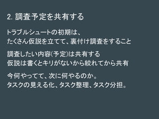 2. 調査予定を共有する
トラブルシュートの初期は、
たくさん仮説を立てて、裏付け調査をすること
調査したい内容(予定)は共有する
仮説は書くとキリがないから絞れてから共有
今何やってて、次に何やるのか。
タスクの見える化、タスク整理、タスク分担。
 