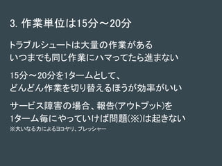 3. 作業単位は15分～20分
トラブルシュートは大量の作業がある
いつまでも同じ作業にハマってたら進まない
15分～20分を1タームとして、
どんどん作業を切り替えるほうが効率がいい
サービス障害の場合、報告(アウトプット)を
1ターム毎にやっていけば問題(※)は起きない
※大いなる力によるヨコヤリ、プレッシャー
 