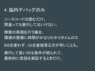 4. 脳内デバッグのみ
ソースコードは読むだけ。
間違っても実行してはいけない。
障害の再現を行う場合、
環境の整備に時間がかなりかかりタイムロス
IDEを使わず、Gitを直接見る方が早いことも。
実行して良いのは条件が絞られて、
最終的に仮説を実証するときだけ。
 