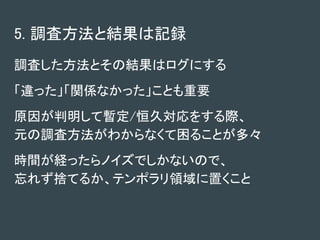 5. 調査方法と結果は記録
調査した方法とその結果はログにする
「違った」「関係なかった」ことも重要
原因が判明して暫定/恒久対応をする際、
元の調査方法がわからなくて困ることが多々
時間が経ったらノイズでしかないので、
忘れず捨てるか、テンポラリ領域に置くこと
 