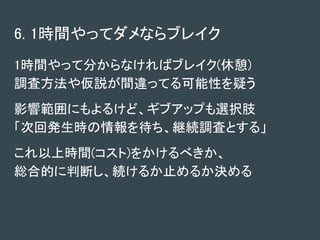 6. 1時間やってダメならブレイク
1時間やって分からなければブレイク(休憩)
調査方法や仮説が間違ってる可能性を疑う
影響範囲にもよるけど、ギブアップも選択肢
「次回発生時の情報を待ち、継続調査とする」
これ以上時間(コスト)をかけるべきか、
総合的に判断し、続けるか止めるか決める
 