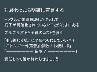 7. 終わったら明確に宣言する
トラブルが無事解決した？として
終了が明確化されていないことがたまにある
ズルズルすると全員のコストを食う
「もう終わりだよね？終わりにしていい？」
「これにて一件落着」「解散！お疲れ様」
「ーーーーーーー 糸冬了 ーーーーーーー」
責任もって誰か終わらせましょう
 