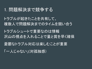 1. 問題解決まで競争する
トラブルが起きたことを共有して、
複数人で問題解決までのタイムを競い合う
トラブルシュートで重要なのは情報
沢山の視点を入れることで量と質を早く確保
憂鬱なトラブル対応は楽しむことが重要
「一人じゃない」(対孤独感)
 