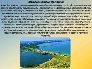 ЗАОЩАДЖЕННЯ ВОДНИХ РЕСУРСІВ
Існує два широко поширених способу заощадження водних ресурсів: збереження існуючих
запасів придатної до вживання води і примноження її запасів шляхом спорудження більш
досконалих колекторів. Накопичення води у водосховищах запобігає її стік в океан, звідки
вона може бути знову витягнута лише в процесі кругообігу води в природі або шляхом
опріснення. Водосховища теж полегшують водокористування в потрібний час. Вода
може зберігатися в підземних порожнинах. При цьому не відбувається втрат вологи на
випаровування, і зберігаються цінні землі. Збереженню існуючих запасів води сприяють
канали, які не допускають просочування води в грунт і забезпечують її ефективну
транспортування; застосування більш ефективних методів зрошення з використанням
стічних вод; скорочення кількості води, що стікає з полів або фільтрується нижче
коренезаселеному зони посівних культур; дбайливе використання води на побутові
потреби .
 