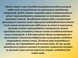 Проте кожен з цих способів заощадження водних ресурсів
надає той чи інший вплив на навколишнє середовище.
Наприклад, греблі псують природну красу незарегульованих
річок і перешкоджають акумуляції на заплавах родючих
мулистих наносів. Запобігання втрат води в результаті
фільтрації в каналах може порушити водозабезпечення боліт
і тим самим несприятливо відбитися на стані їх екосистем.
Це може також перешкоджати поповненню запасів
грунтових вод, впливаючи таким чином на водопостачання
інших споживачів. А для зменшення обсягу випаровування і
транспірації сільськогосподарськими культурами необхідно
скорочувати посівні площі. Остання міра виправдана в
районах, які страждають від нестачі води, де при цьому
проводиться режим економії за рахунок скорочення витрат
на іригацію через високу вартість енергії, необхідної для
подачі води.
 